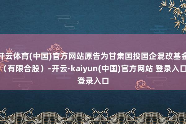 开云体育(中国)官方网站原告为甘肃国投国企混改基金（有限合股）-开云·kaiyun(中国)官方网站 登录入口