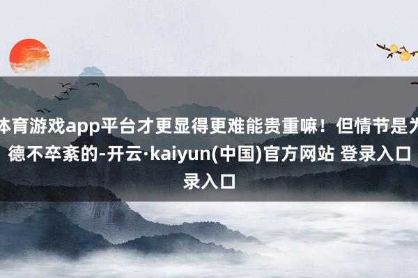 体育游戏app平台才更显得更难能贵重嘛！但情节是为德不卒紊的-开云·kaiyun(中国)官方网站 登录入口