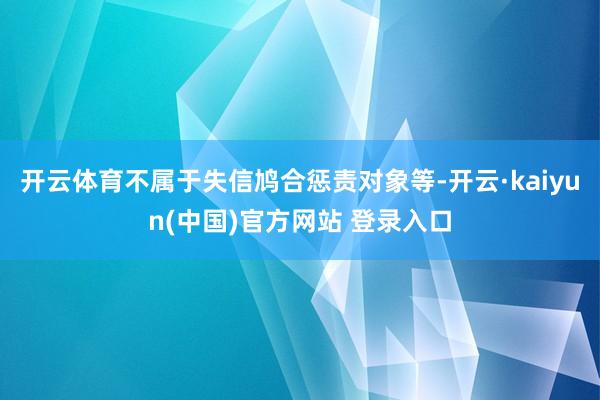开云体育不属于失信鸠合惩责对象等-开云·kaiyun(中国)官方网站 登录入口