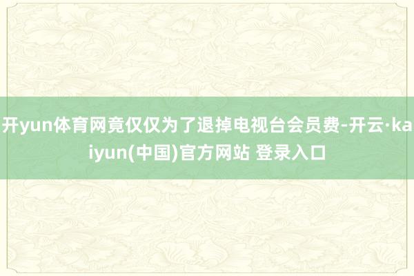 开yun体育网竟仅仅为了退掉电视台会员费-开云·kaiyun(中国)官方网站 登录入口