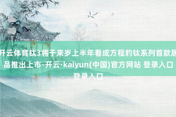 开云体育钛3将于来岁上半年看成方程豹钛系列首款居品推出上市-开云·kaiyun(中国)官方网站 登录入口