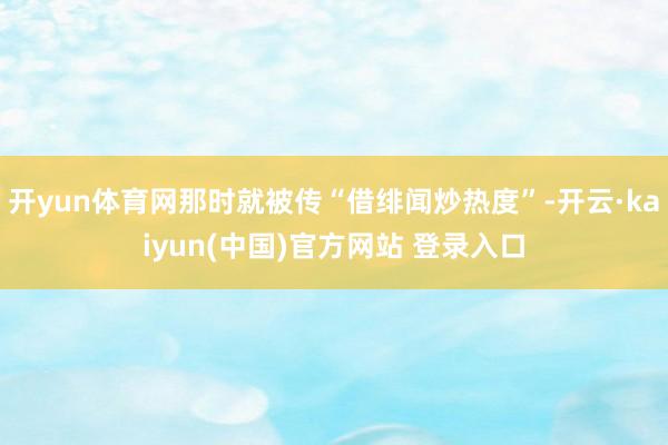 开yun体育网那时就被传“借绯闻炒热度”-开云·kaiyun(中国)官方网站 登录入口