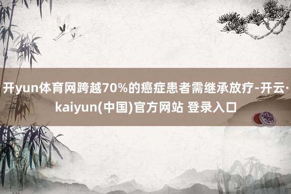 开yun体育网跨越70%的癌症患者需继承放疗-开云·kaiyun(中国)官方网站 登录入口