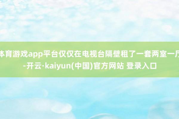 体育游戏app平台仅仅在电视台隔壁租了一套两室一厅-开云·kaiyun(中国)官方网站 登录入口