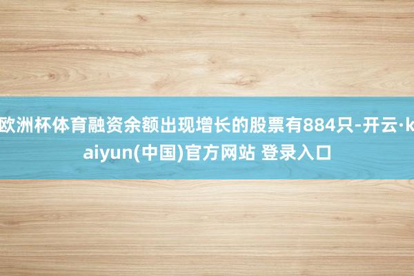 欧洲杯体育融资余额出现增长的股票有884只-开云·kaiyun(中国)官方网站 登录入口