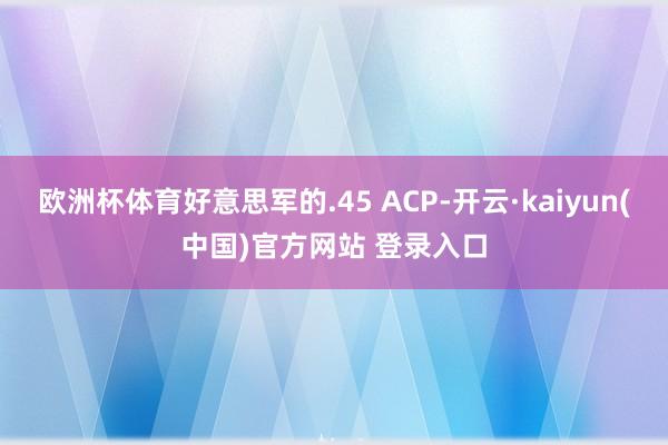 欧洲杯体育好意思军的.45 ACP-开云·kaiyun(中国)官方网站 登录入口