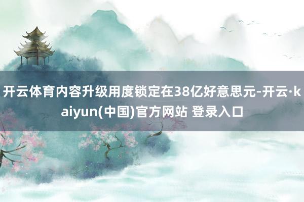 开云体育内容升级用度锁定在38亿好意思元-开云·kaiyun(中国)官方网站 登录入口
