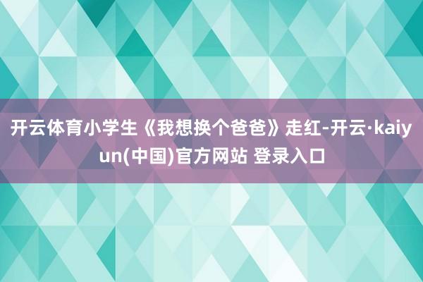 开云体育小学生《我想换个爸爸》走红-开云·kaiyun(中国)官方网站 登录入口