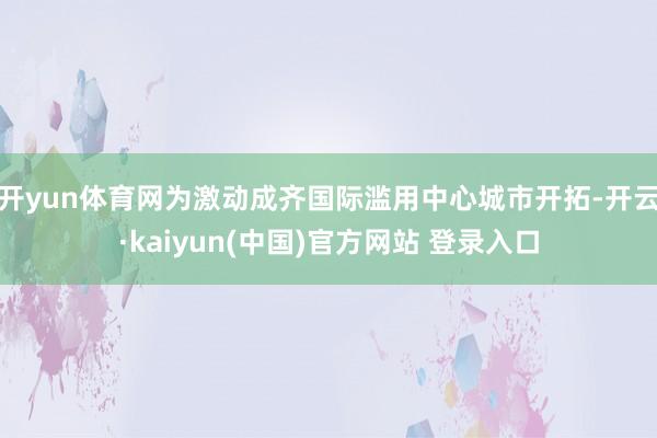 开yun体育网为激动成齐国际滥用中心城市开拓-开云·kaiyun(中国)官方网站 登录入口