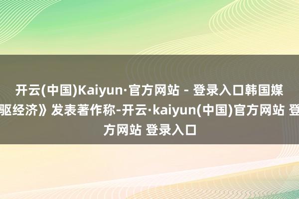 开云(中国)Kaiyun·官方网站 - 登录入口韩国媒体《前驱经济》发表著作称-开云·kaiyun(中国)官方网站 登录入口