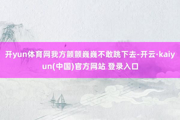 开yun体育网我方颤颤巍巍不敢跳下去-开云·kaiyun(中国)官方网站 登录入口