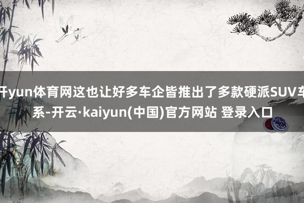 开yun体育网这也让好多车企皆推出了多款硬派SUV车系-开云·kaiyun(中国)官方网站 登录入口