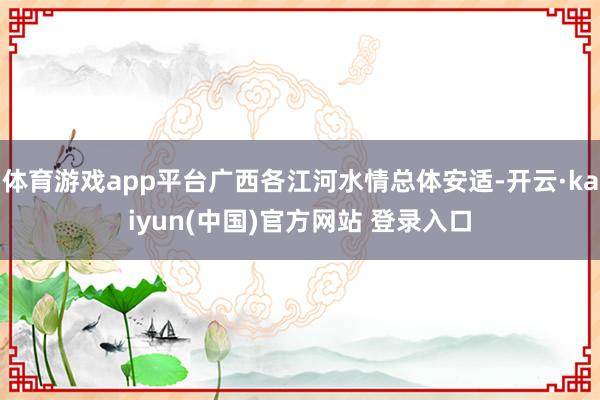 体育游戏app平台广西各江河水情总体安适-开云·kaiyun(中国)官方网站 登录入口