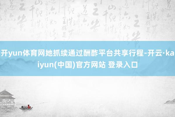 开yun体育网她抓续通过酬酢平台共享行程-开云·kaiyun(中国)官方网站 登录入口