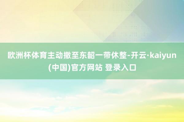 欧洲杯体育主动撤至东韶一带休整-开云·kaiyun(中国)官方网站 登录入口