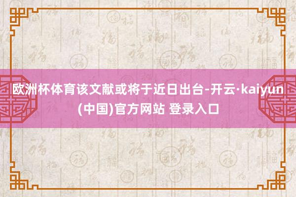 欧洲杯体育该文献或将于近日出台-开云·kaiyun(中国)官方网站 登录入口