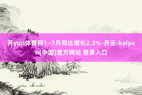 开yun体育网1—7月同比增长2.3%-开云·kaiyun(中国)官方网站 登录入口