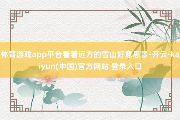 体育游戏app平台看着远方的雪山好意思景-开云·kaiyun(中国)官方网站 登录入口