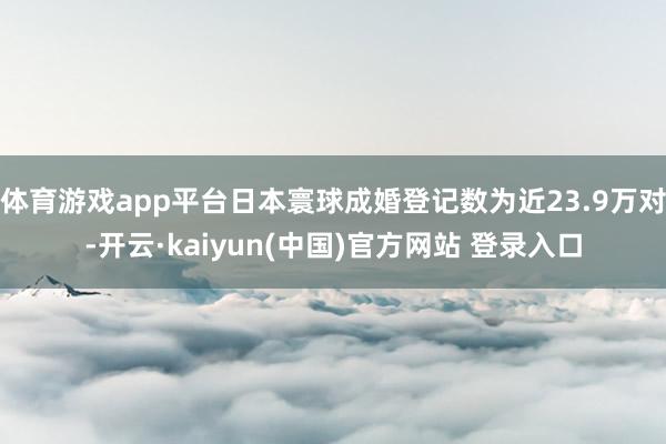 体育游戏app平台日本寰球成婚登记数为近23.9万对-开云·kaiyun(中国)官方网站 登录入口