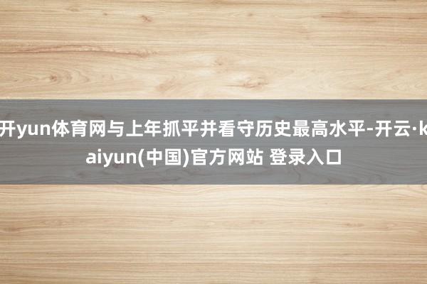 开yun体育网与上年抓平并看守历史最高水平-开云·kaiyun(中国)官方网站 登录入口