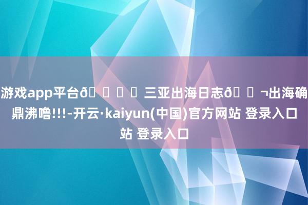 体育游戏app平台🏖️三亚出海日志🐬出海确凿太鼎沸噜!!!-开云·kaiyun(中国)官方网站 登录入口