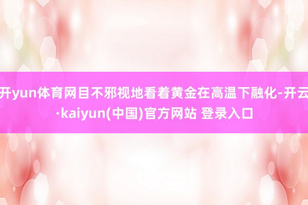 开yun体育网目不邪视地看着黄金在高温下融化-开云·kaiyun(中国)官方网站 登录入口