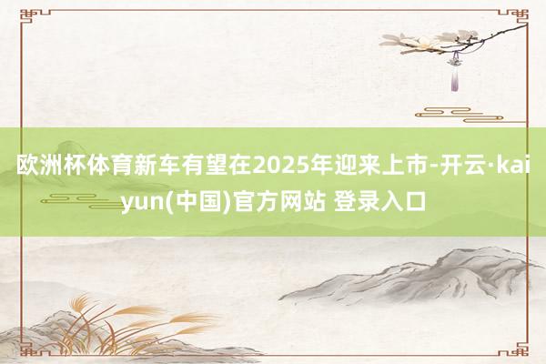 欧洲杯体育新车有望在2025年迎来上市-开云·kaiyun(中国)官方网站 登录入口