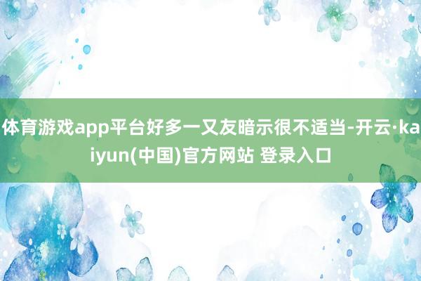 体育游戏app平台好多一又友暗示很不适当-开云·kaiyun(中国)官方网站 登录入口