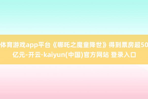 体育游戏app平台《哪吒之魔童降世》得到票房超50亿元-开云·kaiyun(中国)官方网站 登录入口