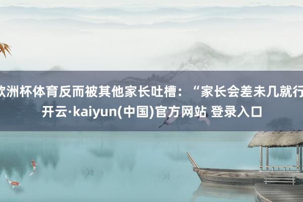 欧洲杯体育反而被其他家长吐槽：“家长会差未几就行-开云·kaiyun(中国)官方网站 登录入口