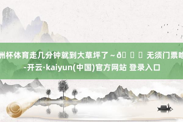 欧洲杯体育走几分钟就到大草坪了～🆓无须门票啥的-开云·kaiyun(中国)官方网站 登录入口