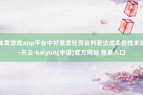 体育游戏app平台中好意思经贸谈判若达成本色性末端-开云·kaiyun(中国)官方网站 登录入口