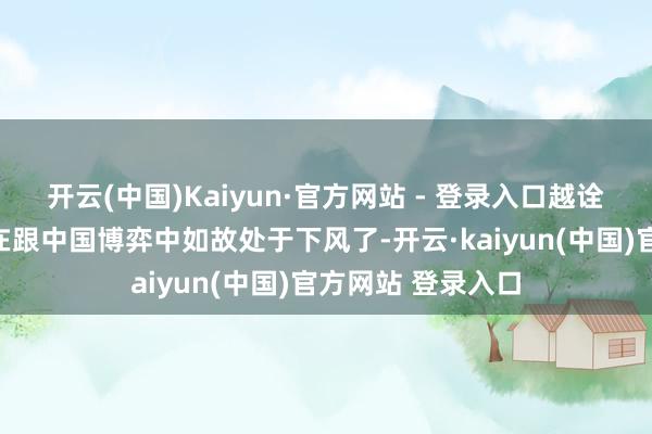开云(中国)Kaiyun·官方网站 - 登录入口越诠释他知说念我方在跟中国博弈中如故处于下风了-开云·kaiyun(中国)官方网站 登录入口