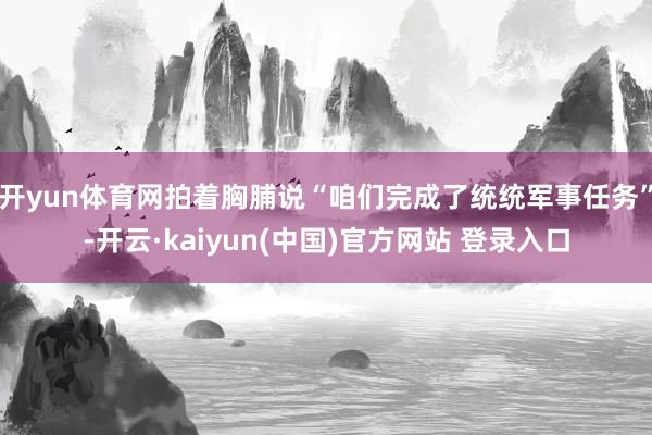 开yun体育网拍着胸脯说“咱们完成了统统军事任务”-开云·kaiyun(中国)官方网站 登录入口