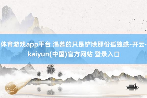 体育游戏app平台 渴慕的只是铲除那份孤独感-开云·kaiyun(中国)官方网站 登录入口
