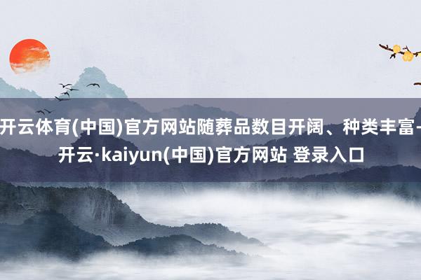 开云体育(中国)官方网站随葬品数目开阔、种类丰富-开云·kaiyun(中国)官方网站 登录入口