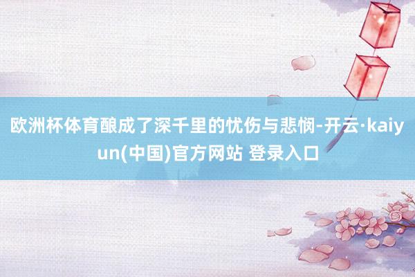 欧洲杯体育酿成了深千里的忧伤与悲悯-开云·kaiyun(中国)官方网站 登录入口