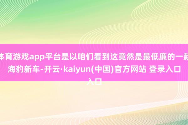 体育游戏app平台是以咱们看到这竟然是最低廉的一款海豹新车-开云·kaiyun(中国)官方网站 登录入口