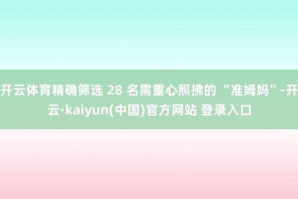 开云体育精确筛选 28 名需重心照拂的 “准姆妈”-开云·kaiyun(中国)官方网站 登录入口