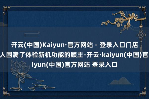 开云(中国)Kaiyun·官方网站 - 登录入口门店内各个展台前王人围满了体验新机功能的顾主-开云·kaiyun(中国)官方网站 登录入口