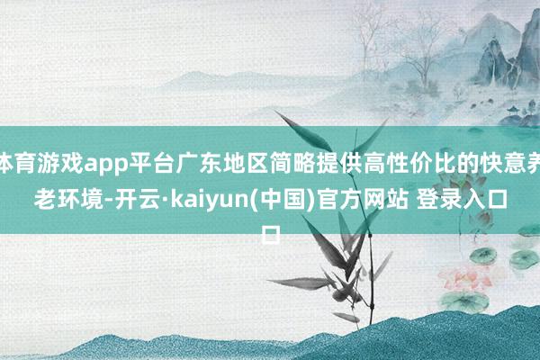 体育游戏app平台广东地区简略提供高性价比的快意养老环境-开云·kaiyun(中国)官方网站 登录入口