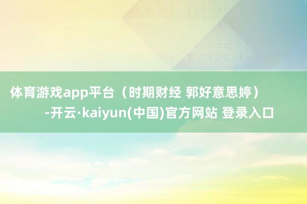 体育游戏app平台(时期财经 郭好意思婷) -开云·kaiyun(中国)官方网站 登录入口