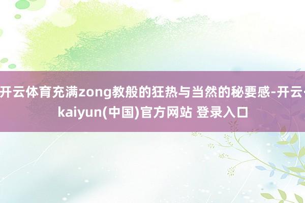 开云体育充满zong教般的狂热与当然的秘要感-开云·kaiyun(中国)官方网站 登录入口