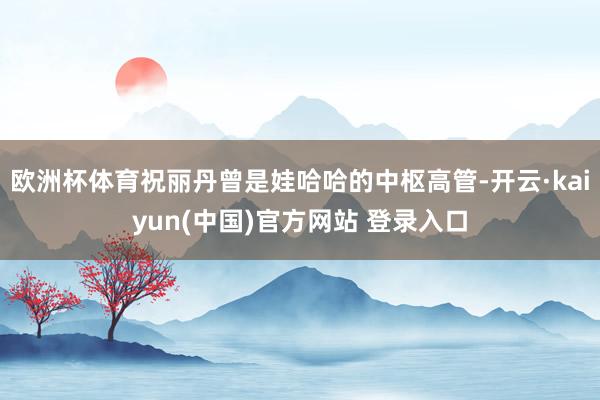 欧洲杯体育祝丽丹曾是娃哈哈的中枢高管-开云·kaiyun(中国)官方网站 登录入口