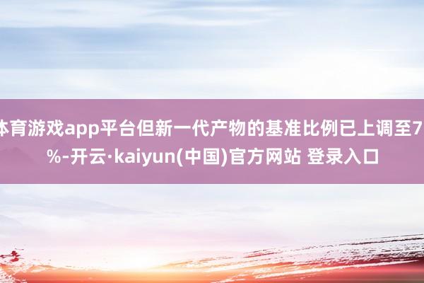 体育游戏app平台但新一代产物的基准比例已上调至75%-开云·kaiyun(中国)官方网站 登录入口