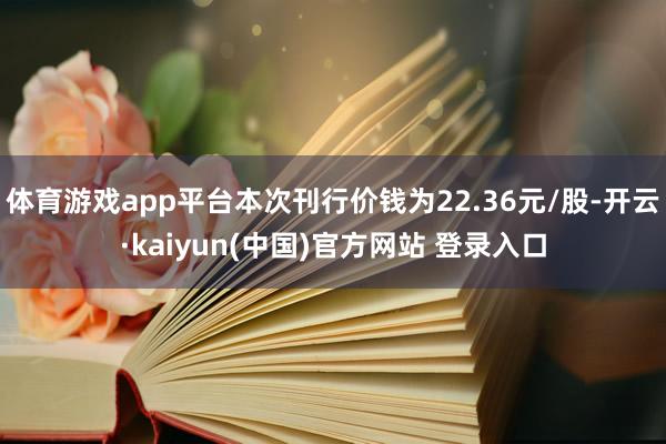 体育游戏app平台本次刊行价钱为22.36元/股-开云·kaiyun(中国)官方网站 登录入口
