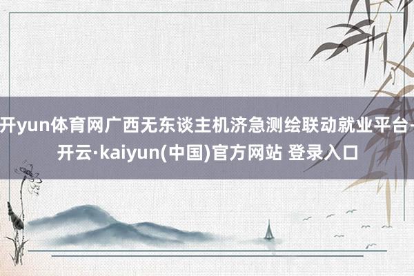 开yun体育网广西无东谈主机济急测绘联动就业平台-开云·kaiyun(中国)官方网站 登录入口