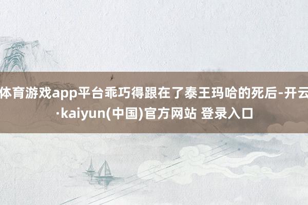 体育游戏app平台乖巧得跟在了泰王玛哈的死后-开云·kaiyun(中国)官方网站 登录入口