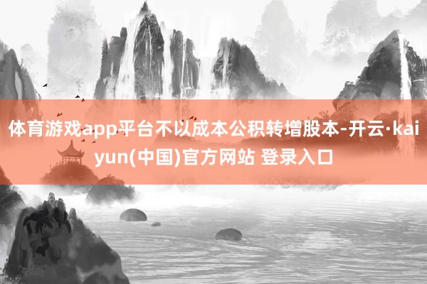 体育游戏app平台不以成本公积转增股本-开云·kaiyun(中国)官方网站 登录入口