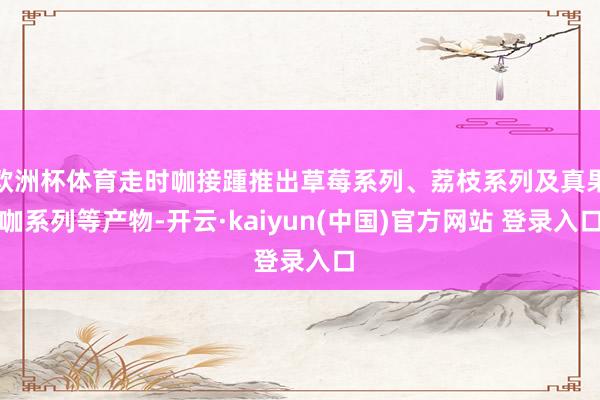 欧洲杯体育走时咖接踵推出草莓系列、荔枝系列及真果咖系列等产物-开云·kaiyun(中国)官方网站 登录入口